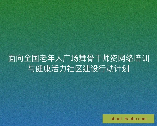 面向全国老年人广场舞骨干师资网络培训与健康活力社区建设行动计划