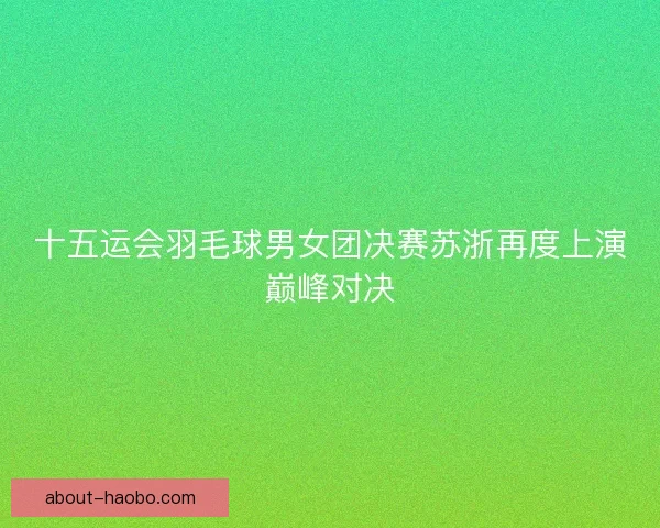 十五运会羽毛球男女团决赛苏浙再度上演巅峰对决
